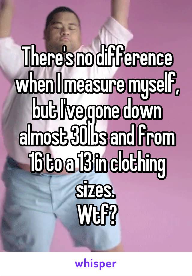 There's no difference when I measure myself, but I've gone down almost 30lbs and from 16 to a 13 in clothing sizes. 
Wtf?