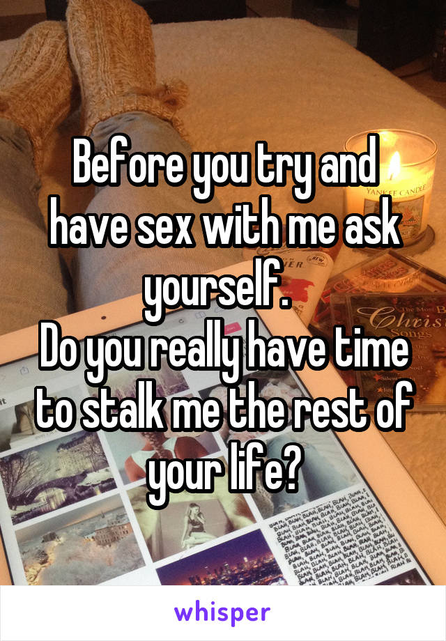 Before you try and have sex with me ask yourself.  
Do you really have time to stalk me the rest of your life?