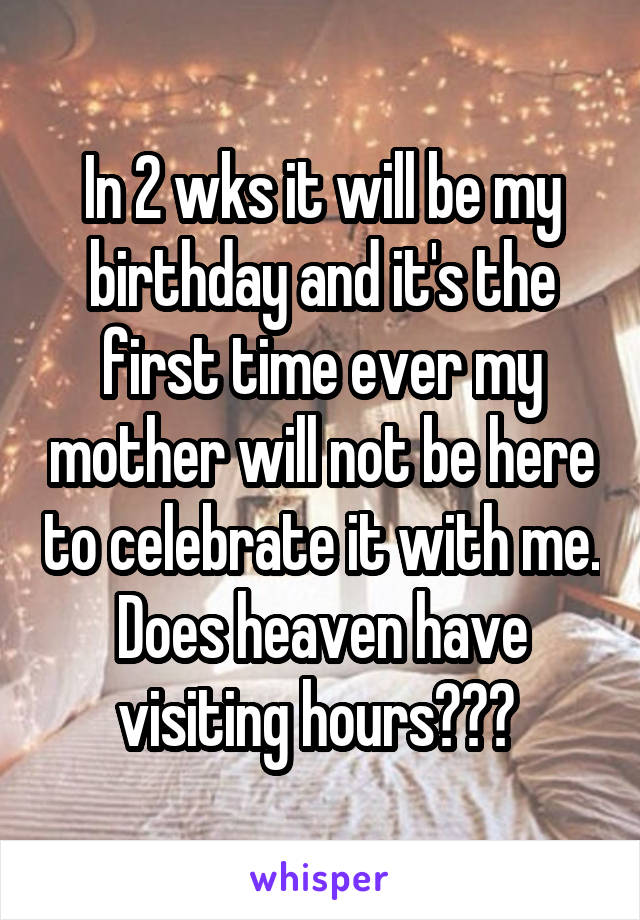 In 2 wks it will be my birthday and it's the first time ever my mother will not be here to celebrate it with me. Does heaven have visiting hours??? 