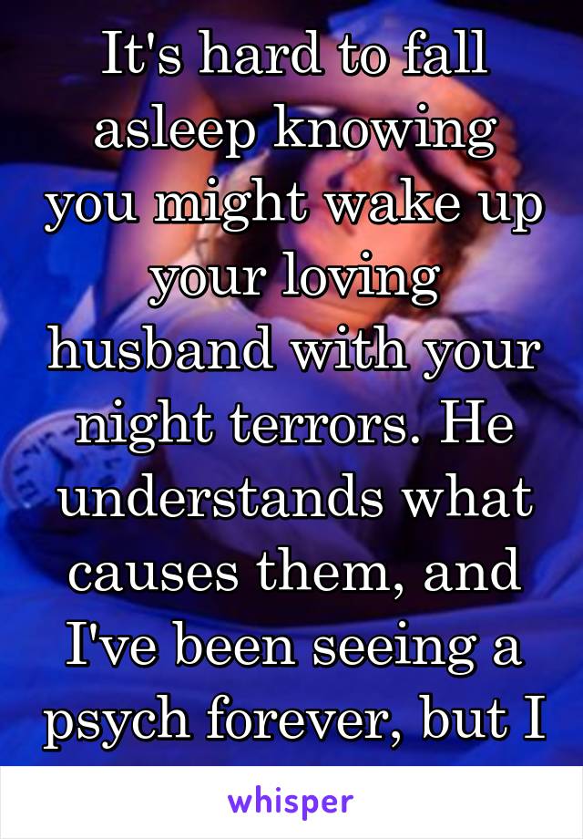 It's hard to fall asleep knowing you might wake up your loving husband with your night terrors. He understands what causes them, and I've been seeing a psych forever, but I still feel guilty.