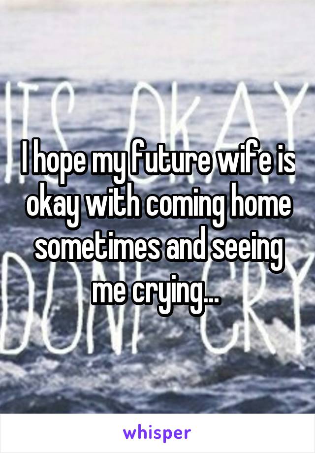 I hope my future wife is okay with coming home sometimes and seeing me crying... 