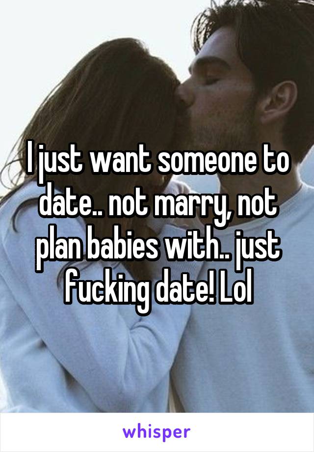 I just want someone to date.. not marry, not plan babies with.. just fucking date! Lol