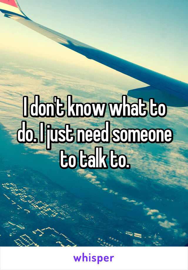 I don't know what to do. I just need someone to talk to.