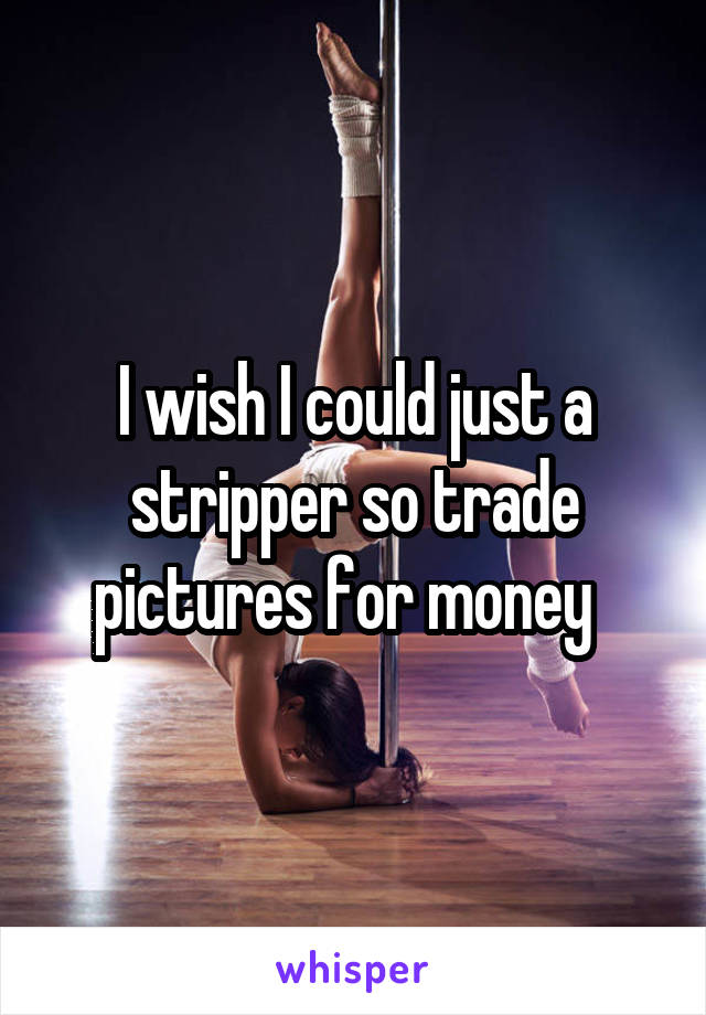 I wish I could just a stripper so trade pictures for money  