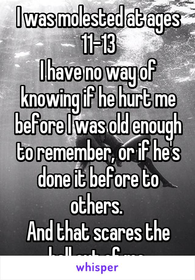 I was molested at ages 11-13
I have no way of knowing if he hurt me before I was old enough to remember, or if he's done it before to others. 
And that scares the hell out of me.