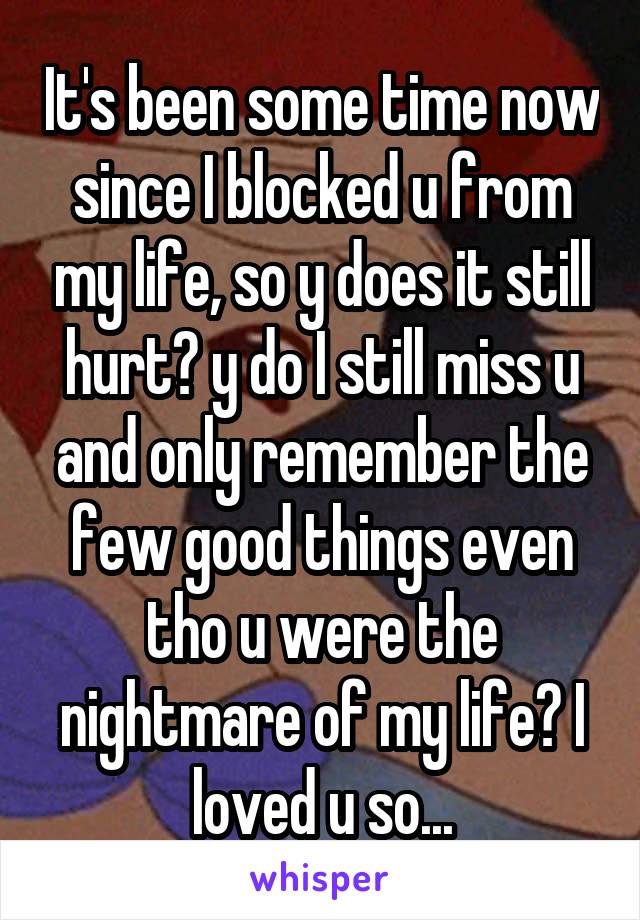 It's been some time now since I blocked u from my life, so y does it still hurt? y do I still miss u and only remember the few good things even tho u were the nightmare of my life? I loved u so...