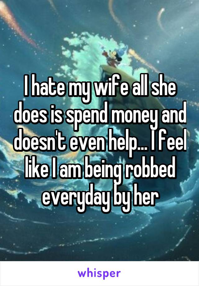 I hate my wife all she does is spend money and doesn't even help... I feel like I am being robbed everyday by her