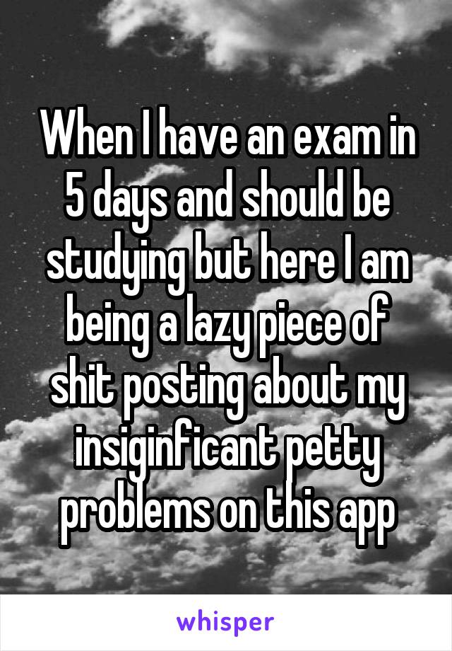 When I have an exam in 5 days and should be studying but here I am being a lazy piece of shit posting about my insiginficant petty problems on this app