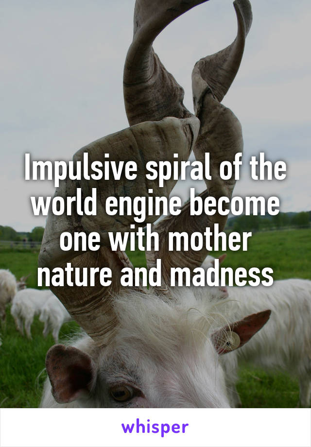 Impulsive spiral of the world engine become one with mother nature and madness