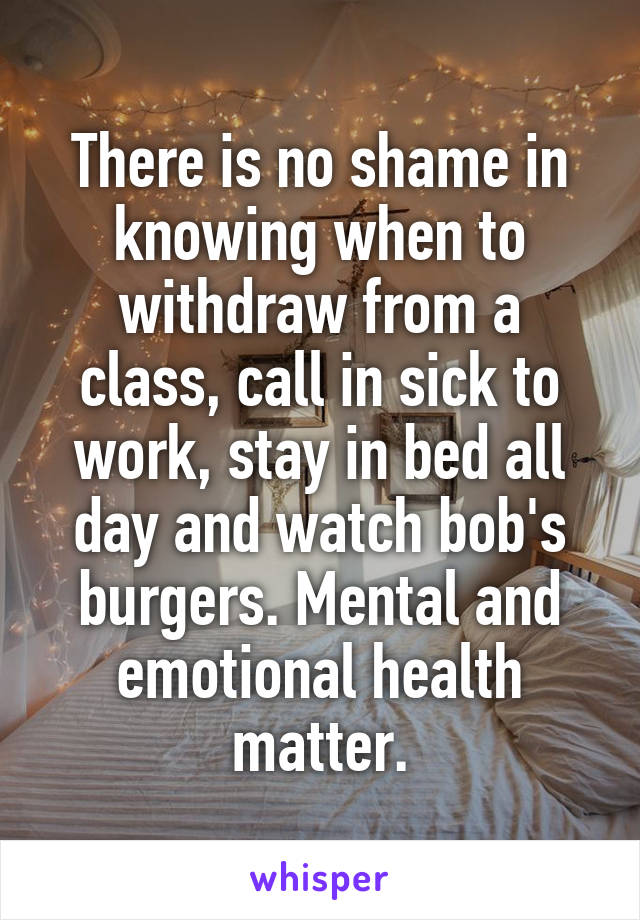 There is no shame in knowing when to withdraw from a class, call in sick to work, stay in bed all day and watch bob's burgers. Mental and emotional health matter.