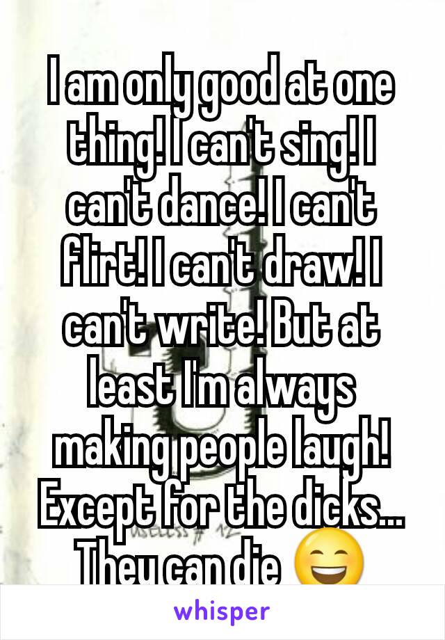 I am only good at one thing! I can't sing! I can't dance! I can't flirt! I can't draw! I can't write! But at least I'm always making people laugh! Except for the dicks... They can die 😄