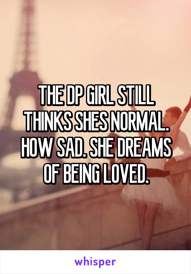 THE DP GIRL STILL THINKS SHES NORMAL. HOW SAD. SHE DREAMS OF BEING LOVED.