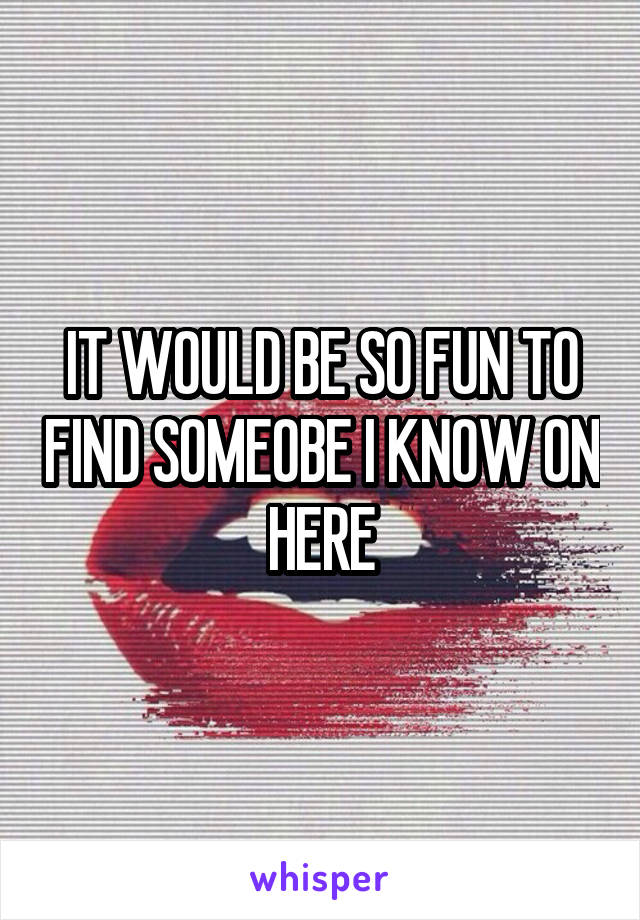 IT WOULD BE SO FUN TO FIND SOMEOBE I KNOW ON HERE