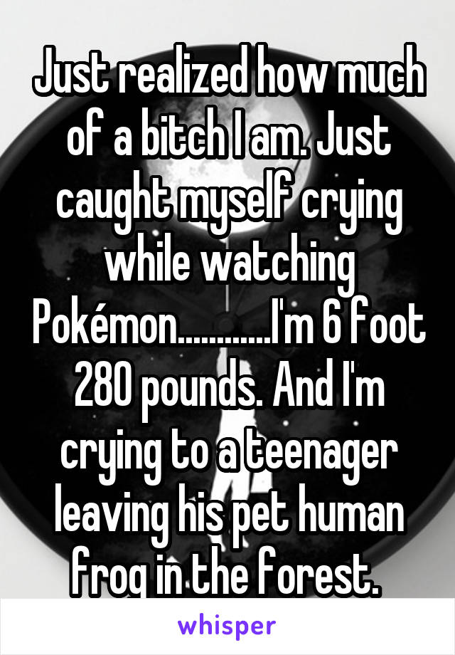 Just realized how much of a bitch I am. Just caught myself crying while watching Pokémon............I'm 6 foot 280 pounds. And I'm crying to a teenager leaving his pet human frog in the forest. 