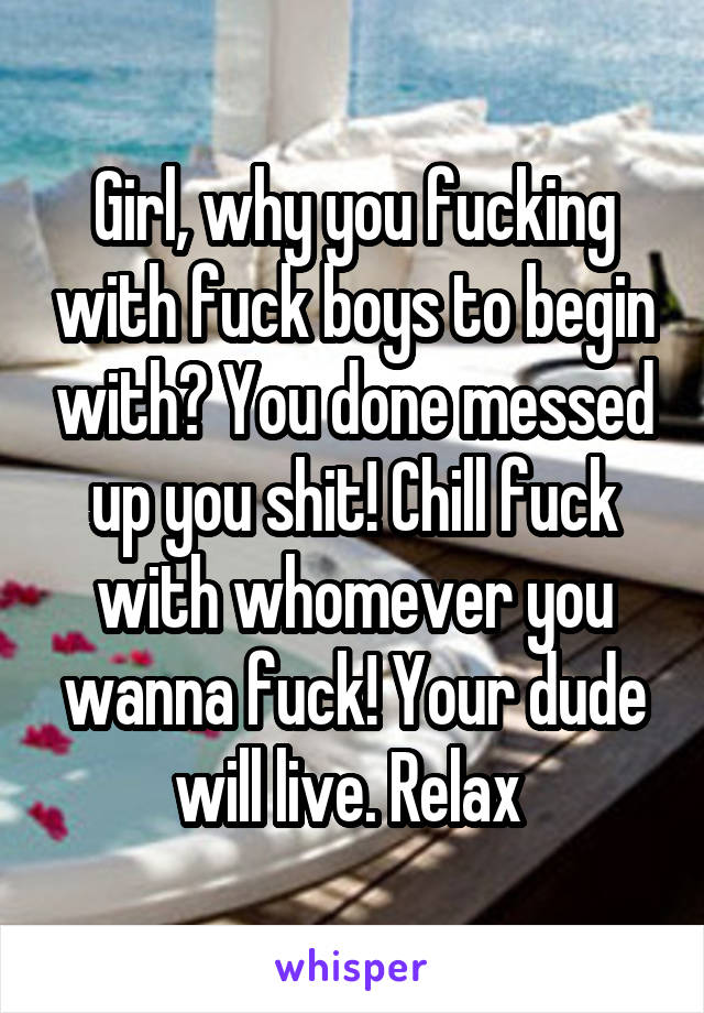 Girl, why you fucking with fuck boys to begin with? You done messed up you shit! Chill fuck with whomever you wanna fuck! Your dude will live. Relax 