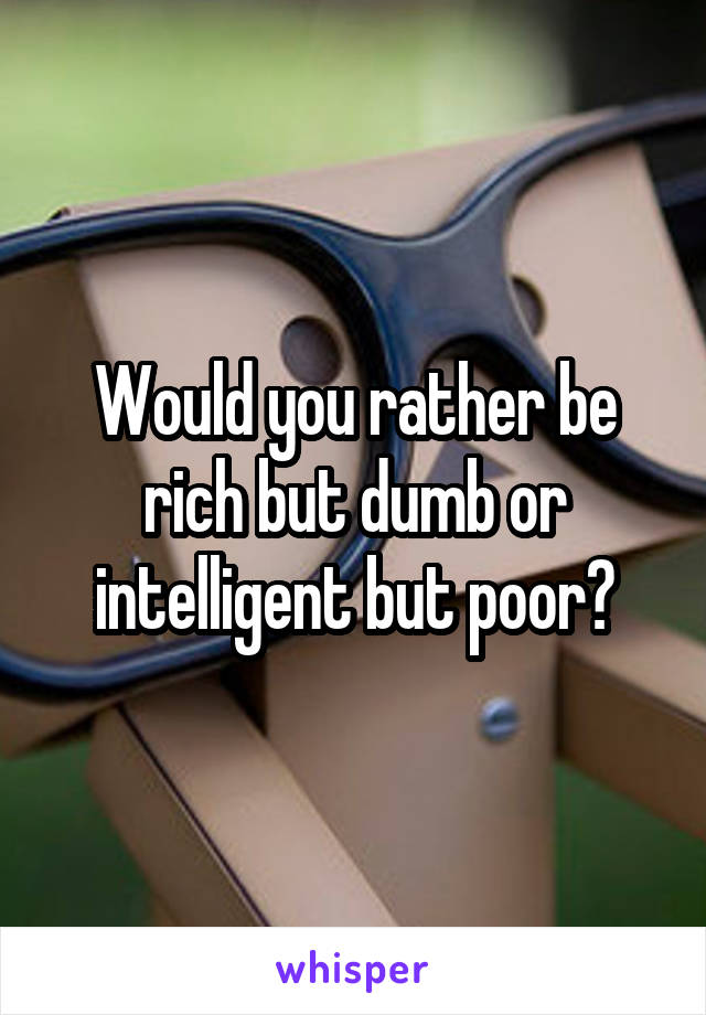 Would you rather be rich but dumb or intelligent but poor?