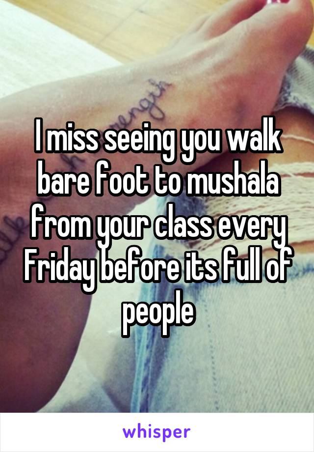 I miss seeing you walk bare foot to mushala from your class every Friday before its full of people