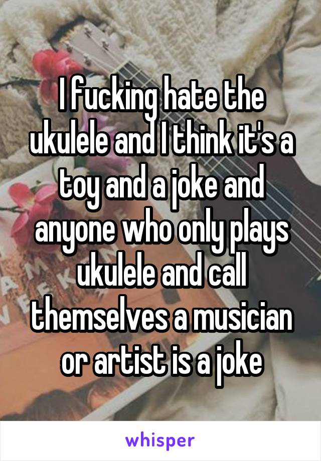 I fucking hate the ukulele and I think it's a toy and a joke and anyone who only plays ukulele and call themselves a musician or artist is a joke
