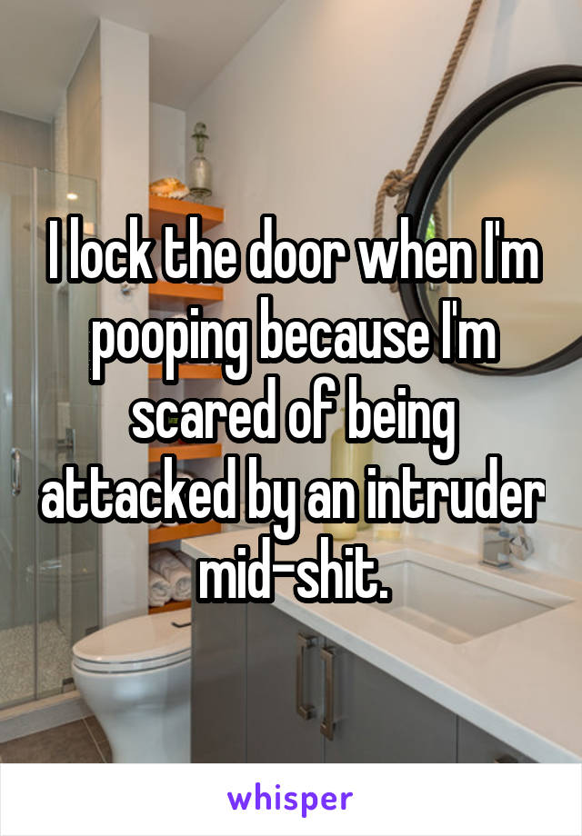 I lock the door when I'm pooping because I'm scared of being attacked by an intruder mid-shit.