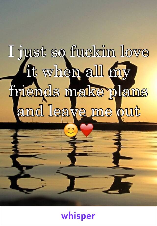 I just so fuckin love it when all my friends make plans and leave me out 
😊❤️