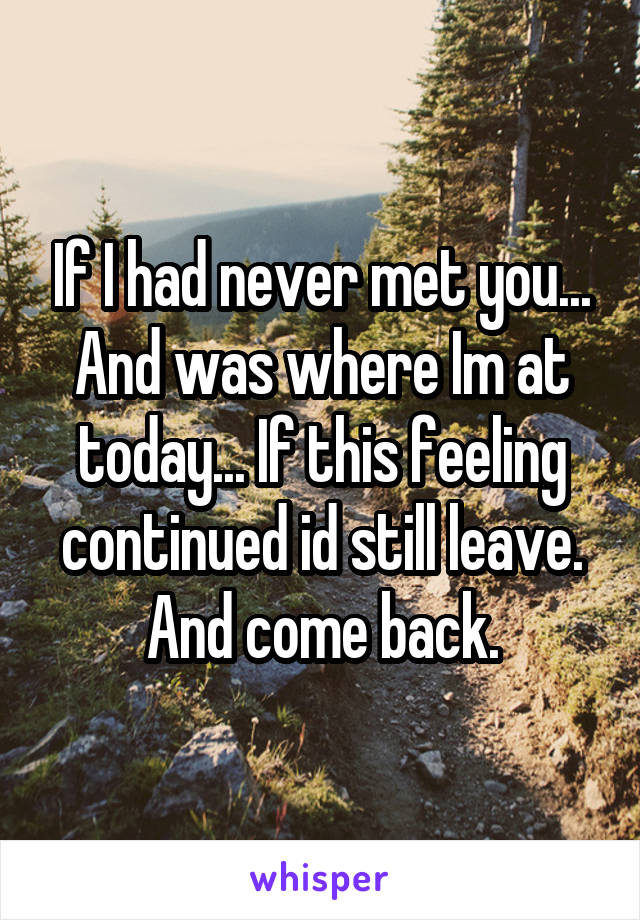 If I had never met you... And was where Im at today... If this feeling continued id still leave. And come back.
