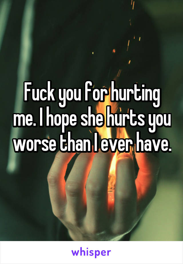 Fuck you for hurting me. I hope she hurts you worse than I ever have. 