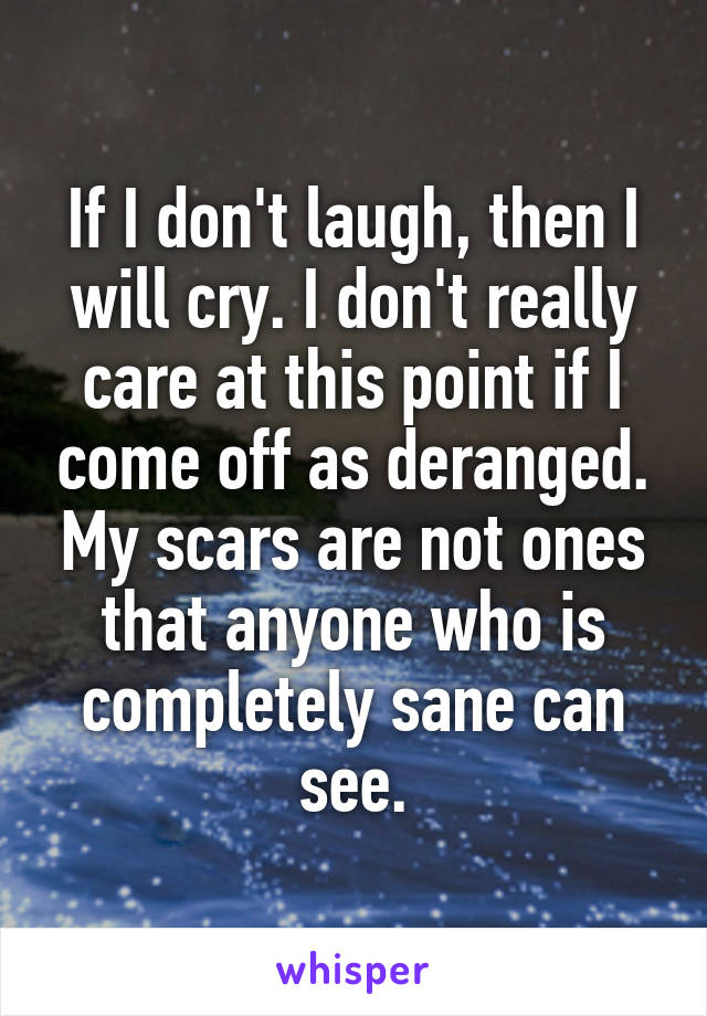 If I don't laugh, then I will cry. I don't really care at this point if I come off as deranged. My scars are not ones that anyone who is completely sane can see.