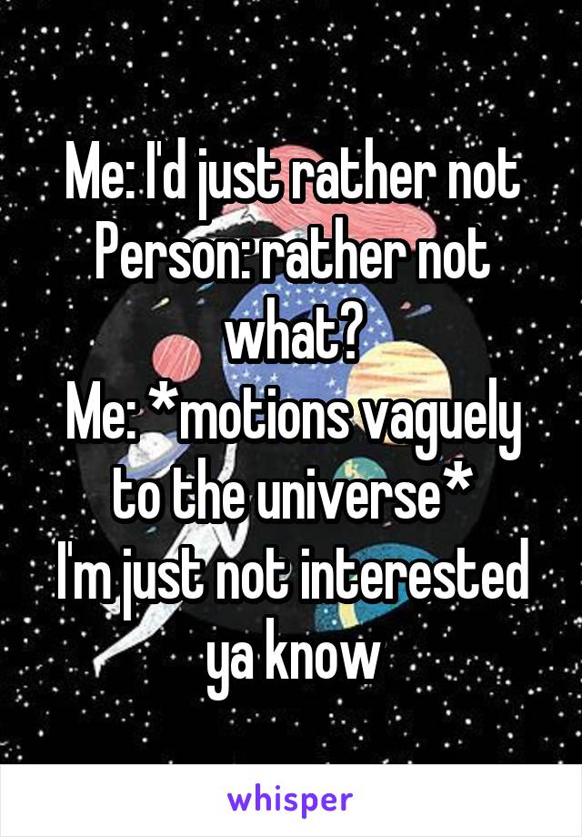 Me: I'd just rather not
Person: rather not what?
Me: *motions vaguely to the universe*
I'm just not interested ya know