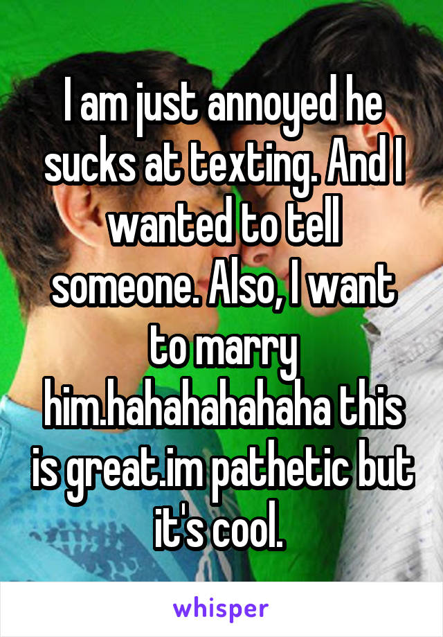 I am just annoyed he sucks at texting. And I wanted to tell someone. Also, I want to marry him.hahahahahaha this is great.im pathetic but it's cool. 