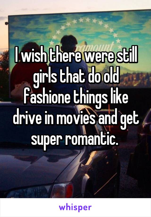 I wish there were still girls that do old fashione things like drive in movies and get super romantic. 
