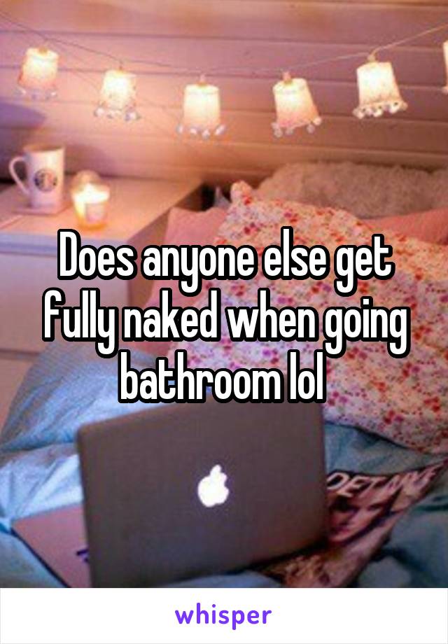 Does anyone else get fully naked when going bathroom lol 
