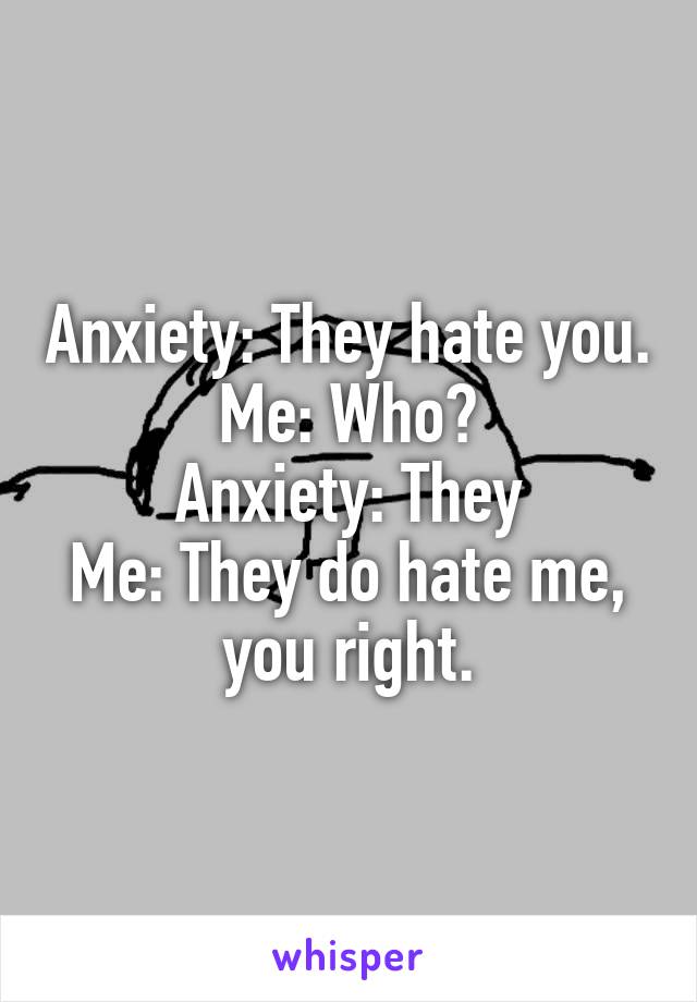 Anxiety: They hate you.
Me: Who?
Anxiety: They
Me: They do hate me, you right.