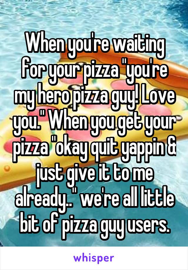 When you're waiting for your pizza "you're my hero pizza guy! Love you." When you get your pizza "okay quit yappin & just give it to me already.." we're all little bit of pizza guy users.