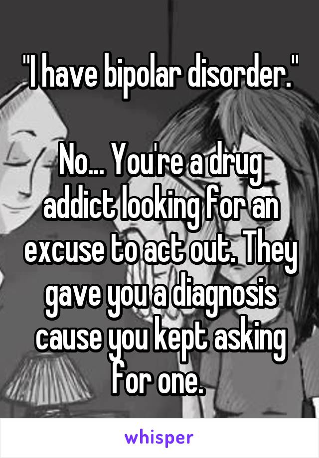 "I have bipolar disorder."

No... You're a drug addict looking for an excuse to act out. They gave you a diagnosis cause you kept asking for one. 