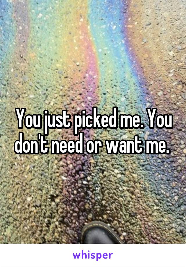 You just picked me. You don't need or want me. 