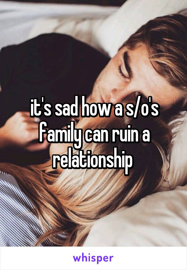 it's sad how a s/o's family can ruin a relationship 