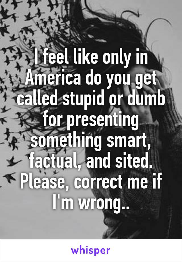 I feel like only in America do you get called stupid or dumb for presenting something smart, factual, and sited. Please, correct me if I'm wrong..