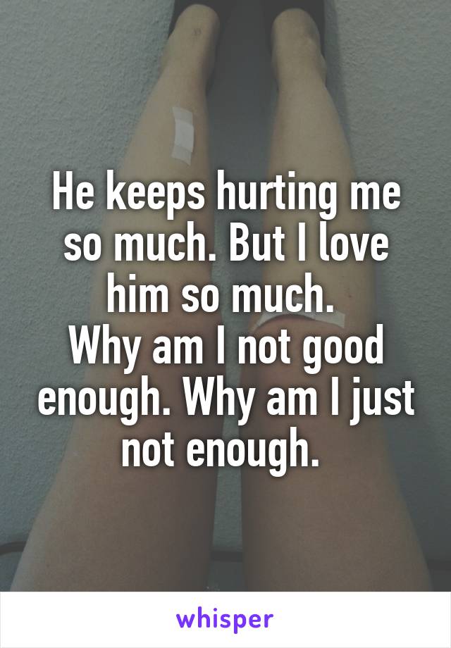 He keeps hurting me so much. But I love him so much. 
Why am I not good enough. Why am I just not enough. 