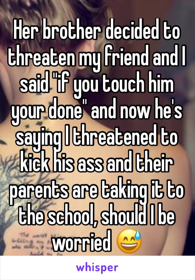 Her brother decided to threaten my friend and I said "if you touch him your done" and now he's saying I threatened to kick his ass and their parents are taking it to the school, should I be worried 😅
