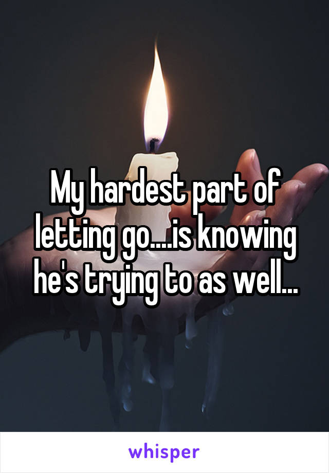 My hardest part of letting go....is knowing he's trying to as well...