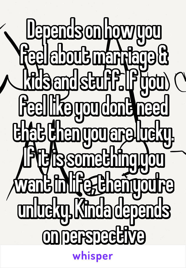 Depends on how you feel about marriage & kids and stuff. If you feel like you dont need that then you are lucky. If it is something you want in life, then you're unlucky. Kinda depends on perspective