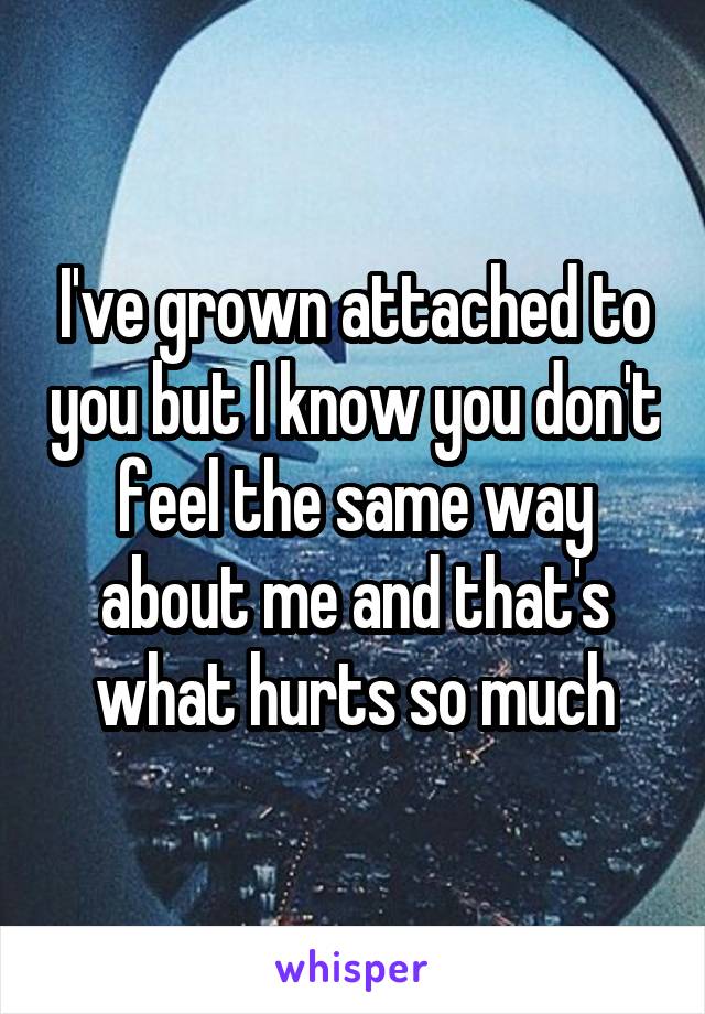 I've grown attached to you but I know you don't feel the same way about me and that's what hurts so much