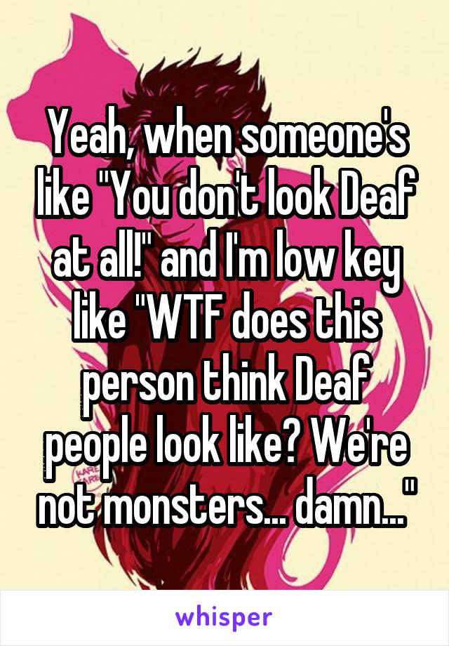 Yeah, when someone's like "You don't look Deaf at all!" and I'm low key like "WTF does this person think Deaf people look like? We're not monsters... damn..."