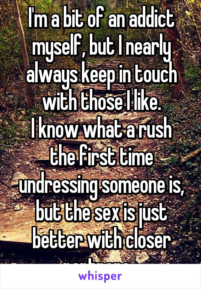 I'm a bit of an addict myself, but I nearly always keep in touch with those I like.
I know what a rush the first time undressing someone is, but the sex is just better with closer partners...