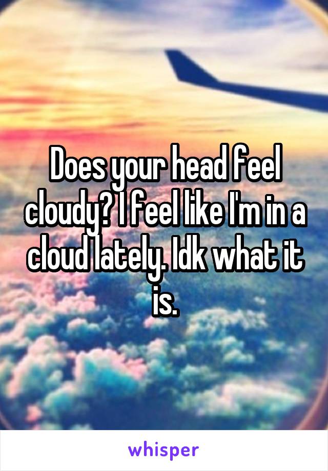Does your head feel cloudy? I feel like I'm in a cloud lately. Idk what it is.