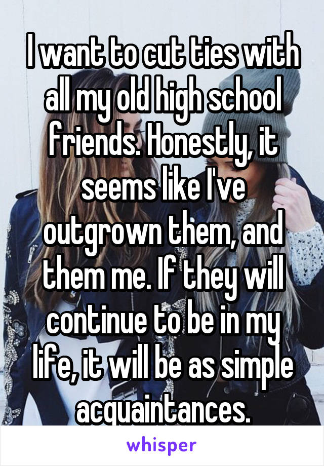 I want to cut ties with all my old high school friends. Honestly, it seems like I've outgrown them, and them me. If they will continue to be in my life, it will be as simple acquaintances.