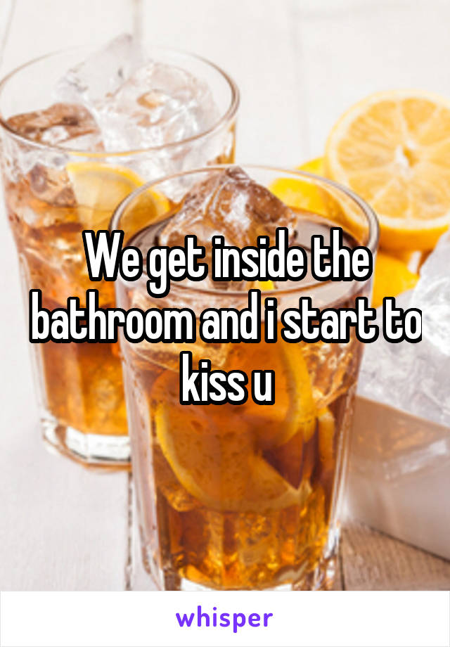 We get inside the bathroom and i start to kiss u