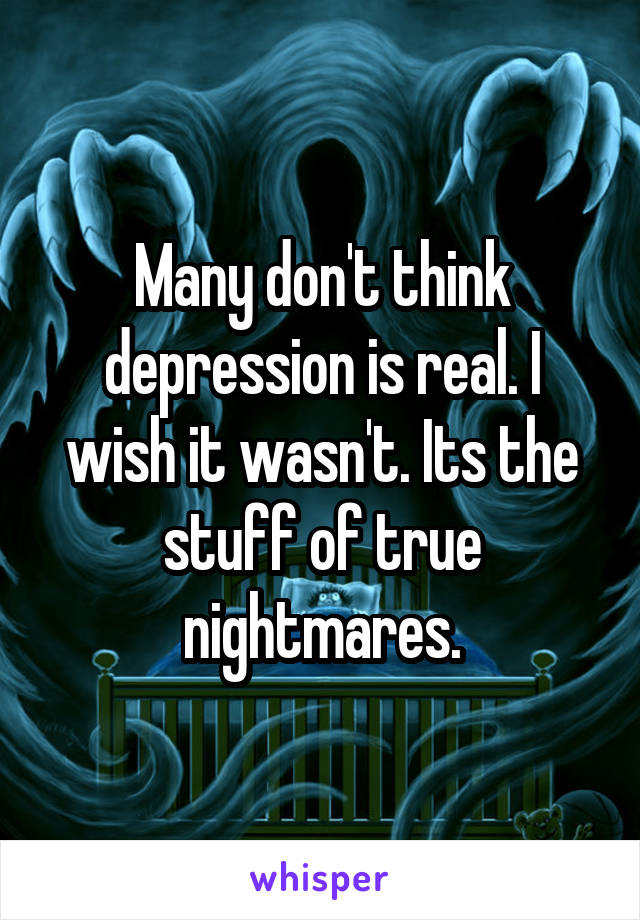 Many don't think depression is real. I wish it wasn't. Its the stuff of true nightmares.