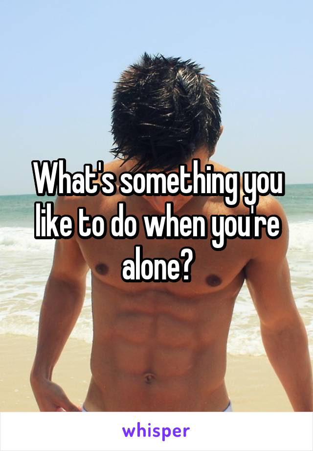 What's something you like to do when you're alone?