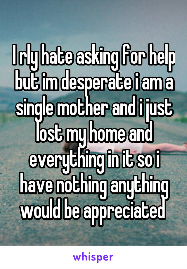 I rly hate asking for help but im desperate i am a single mother and i just lost my home and everything in it so i have nothing anything would be appreciated 